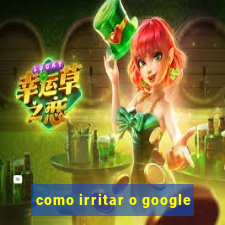 como irritar o google